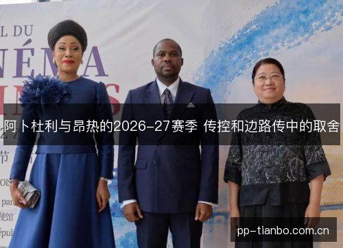 阿卜杜利与昂热的2026-27赛季 传控和边路传中的取舍 阿卜杜利与昂热的2026-27赛季 传控和边路传中的取舍